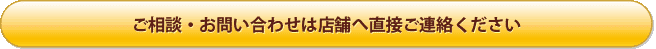 ご相談・お問い合わせは 店舗へ直接ご連絡ください