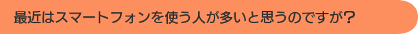 最近はスマートフォンを使う人が多いと思うのですが？